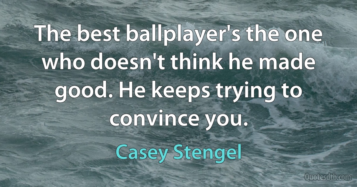 The best ballplayer's the one who doesn't think he made good. He keeps trying to convince you. (Casey Stengel)