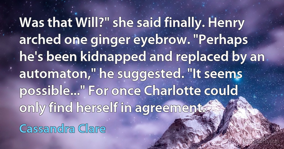 Was that Will?" she said finally. Henry arched one ginger eyebrow. "Perhaps he's been kidnapped and replaced by an automaton," he suggested. "It seems possible..." For once Charlotte could only find herself in agreement. (Cassandra Clare)