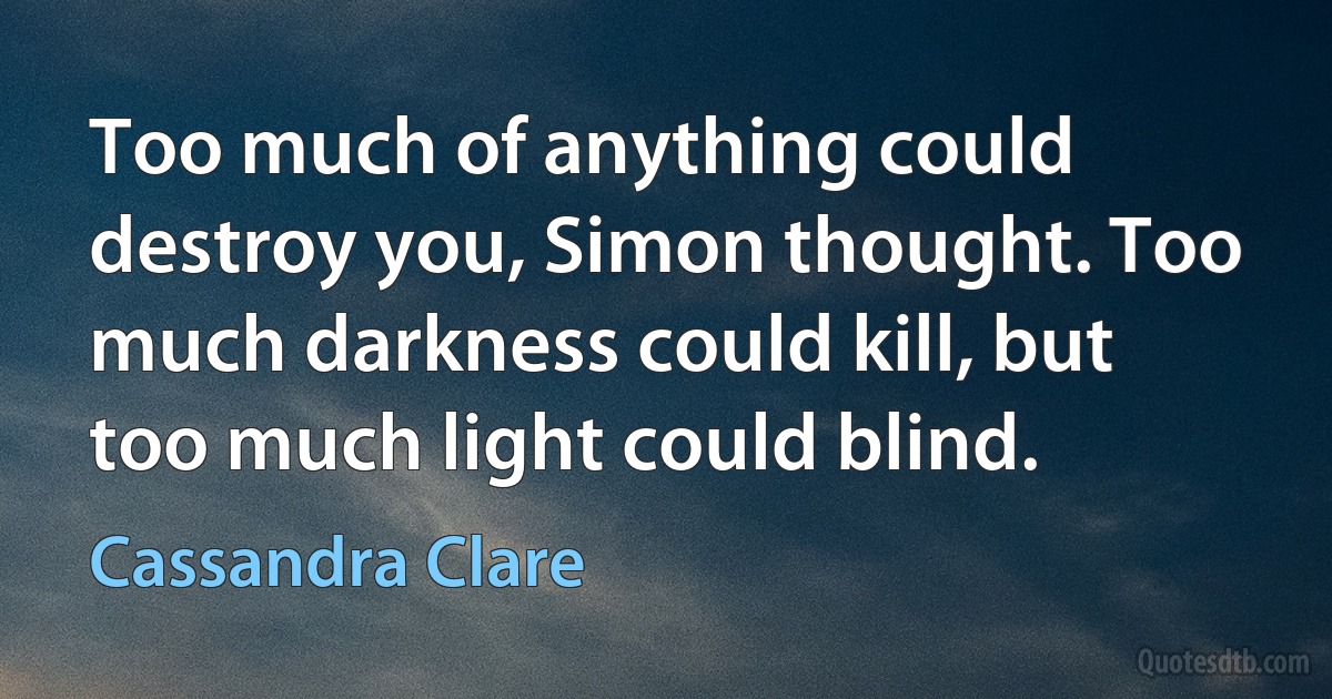 Too much of anything could destroy you, Simon thought. Too much darkness could kill, but too much light could blind. (Cassandra Clare)