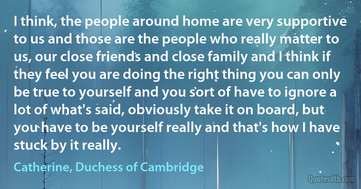 I think, the people around home are very supportive to us and those are the people who really matter to us, our close friends and close family and I think if they feel you are doing the right thing you can only be true to yourself and you sort of have to ignore a lot of what's said, obviously take it on board, but you have to be yourself really and that's how I have stuck by it really. (Catherine, Duchess of Cambridge)