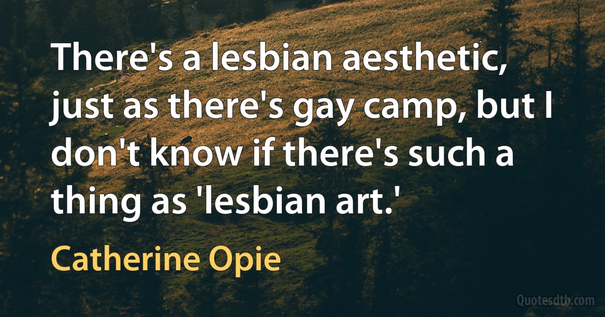 There's a lesbian aesthetic, just as there's gay camp, but I don't know if there's such a thing as 'lesbian art.' (Catherine Opie)