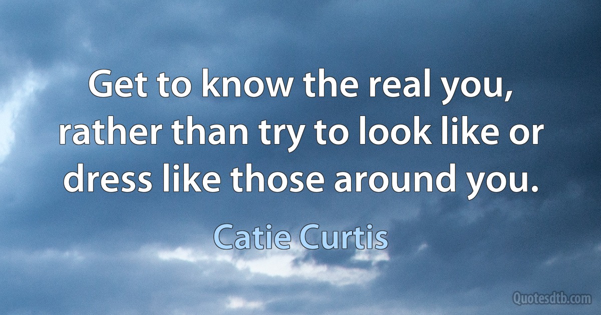 Get to know the real you, rather than try to look like or dress like those around you. (Catie Curtis)