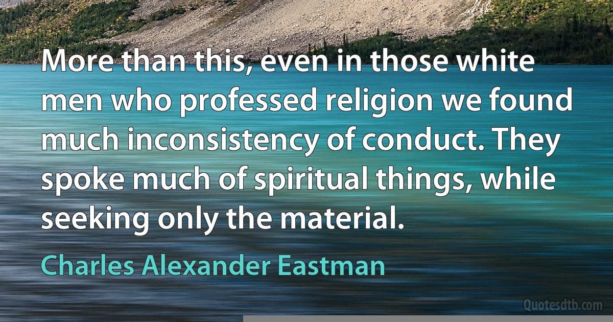 More than this, even in those white men who professed religion we found much inconsistency of conduct. They spoke much of spiritual things, while seeking only the material. (Charles Alexander Eastman)