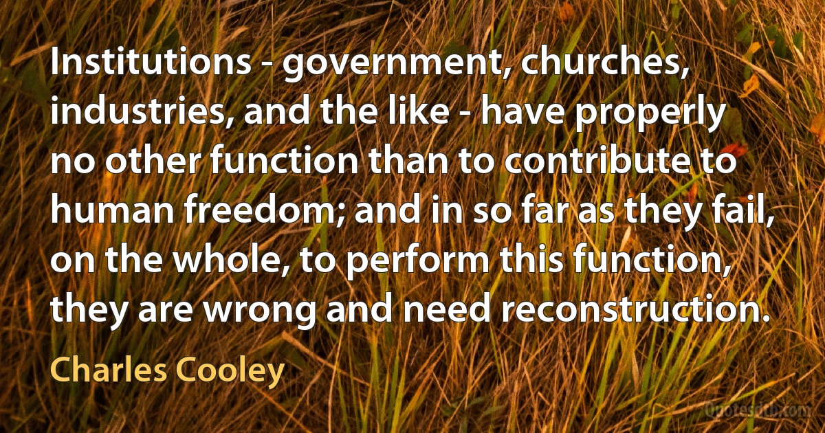 Institutions - government, churches, industries, and the like - have properly no other function than to contribute to human freedom; and in so far as they fail, on the whole, to perform this function, they are wrong and need reconstruction. (Charles Cooley)