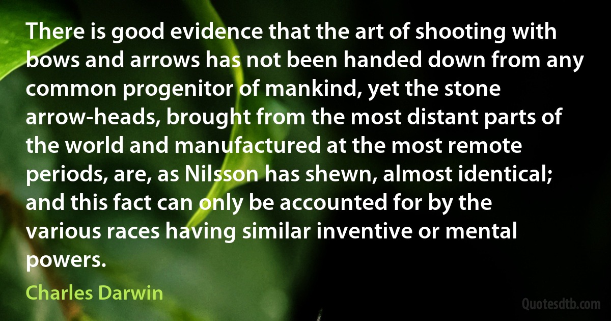 There is good evidence that the art of shooting with bows and arrows has not been handed down from any common progenitor of mankind, yet the stone arrow-heads, brought from the most distant parts of the world and manufactured at the most remote periods, are, as Nilsson has shewn, almost identical; and this fact can only be accounted for by the various races having similar inventive or mental powers. (Charles Darwin)