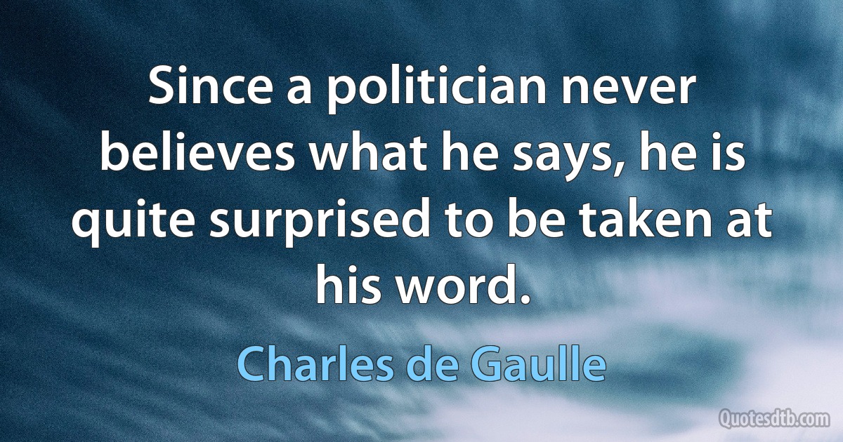 Since a politician never believes what he says, he is quite surprised to be taken at his word. (Charles de Gaulle)