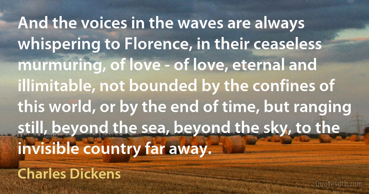 And the voices in the waves are always whispering to Florence, in their ceaseless murmuring, of love - of love, eternal and illimitable, not bounded by the confines of this world, or by the end of time, but ranging still, beyond the sea, beyond the sky, to the invisible country far away. (Charles Dickens)