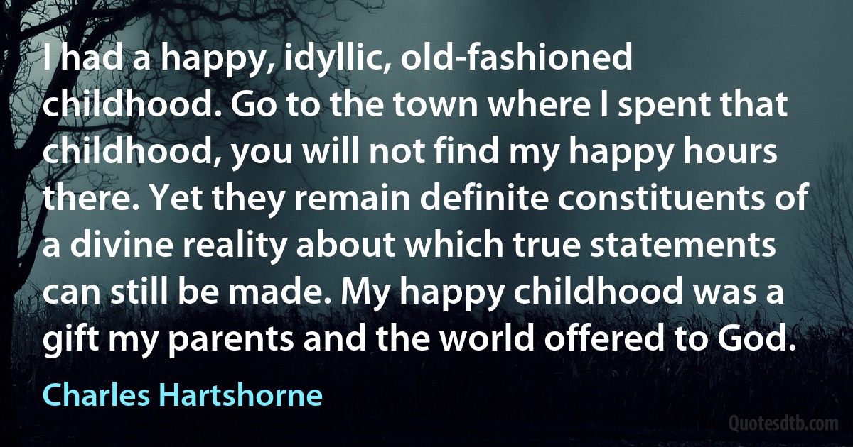 I had a happy, idyllic, old-fashioned childhood. Go to the town where I spent that childhood, you will not find my happy hours there. Yet they remain definite constituents of a divine reality about which true statements can still be made. My happy childhood was a gift my parents and the world offered to God. (Charles Hartshorne)