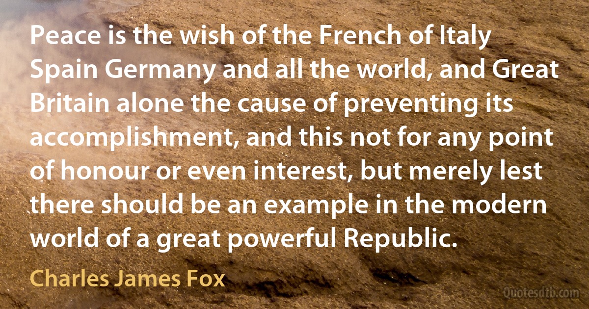 Peace is the wish of the French of Italy Spain Germany and all the world, and Great Britain alone the cause of preventing its accomplishment, and this not for any point of honour or even interest, but merely lest there should be an example in the modern world of a great powerful Republic. (Charles James Fox)