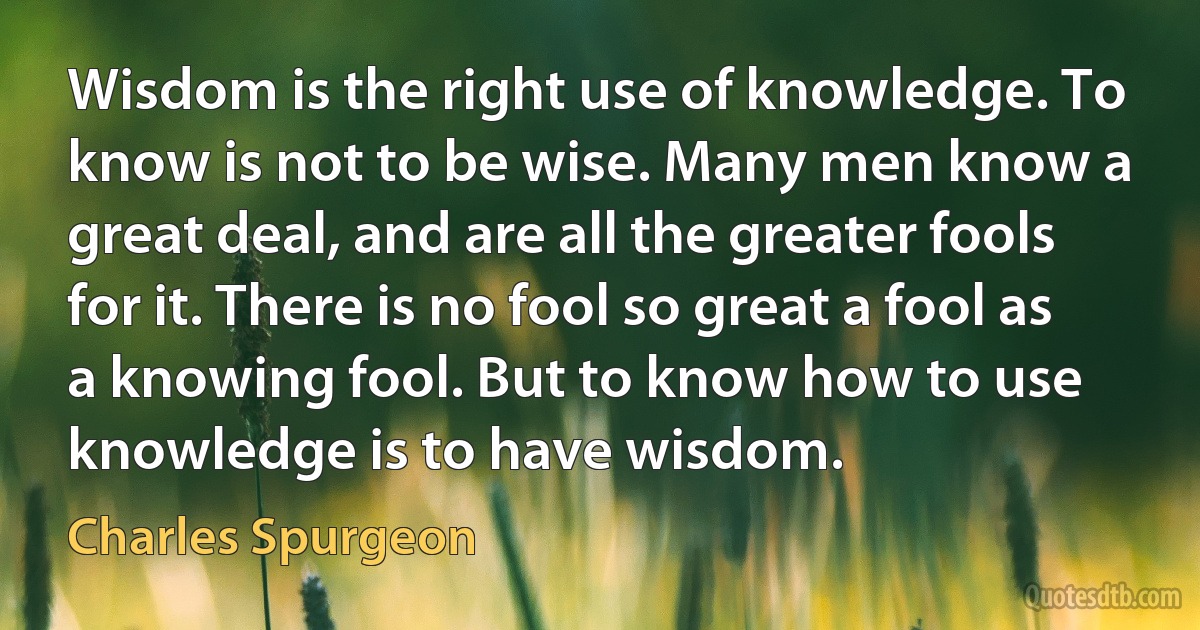 Wisdom is the right use of knowledge. To know is not to be wise. Many men know a great deal, and are all the greater fools for it. There is no fool so great a fool as a knowing fool. But to know how to use knowledge is to have wisdom. (Charles Spurgeon)