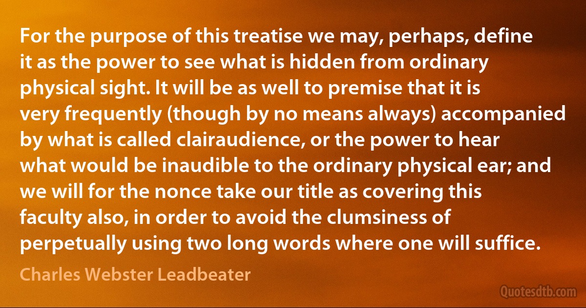 For the purpose of this treatise we may, perhaps, define it as the power to see what is hidden from ordinary physical sight. It will be as well to premise that it is very frequently (though by no means always) accompanied by what is called clairaudience, or the power to hear what would be inaudible to the ordinary physical ear; and we will for the nonce take our title as covering this faculty also, in order to avoid the clumsiness of perpetually using two long words where one will suffice. (Charles Webster Leadbeater)