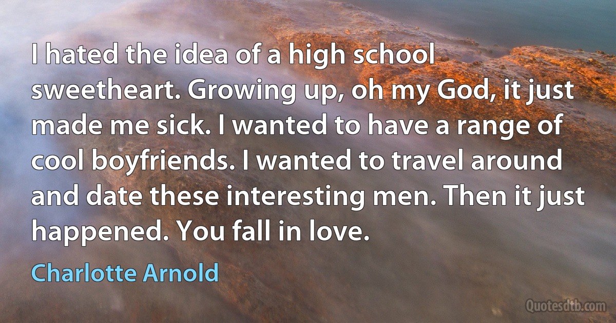 I hated the idea of a high school sweetheart. Growing up, oh my God, it just made me sick. I wanted to have a range of cool boyfriends. I wanted to travel around and date these interesting men. Then it just happened. You fall in love. (Charlotte Arnold)