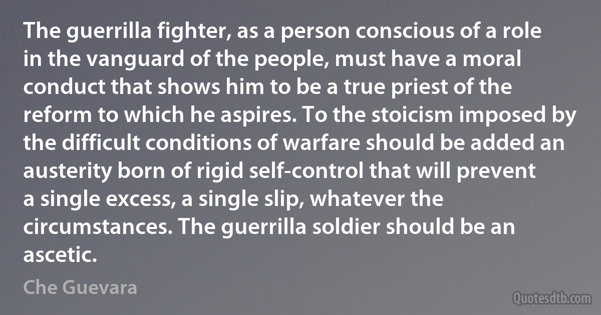 The guerrilla fighter, as a person conscious of a role in the vanguard of the people, must have a moral conduct that shows him to be a true priest of the reform to which he aspires. To the stoicism imposed by the difficult conditions of warfare should be added an austerity born of rigid self-control that will prevent a single excess, a single slip, whatever the circumstances. The guerrilla soldier should be an ascetic. (Che Guevara)