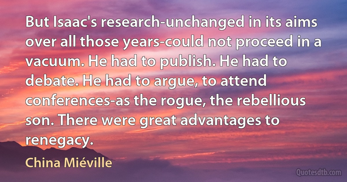 But Isaac's research-unchanged in its aims over all those years-could not proceed in a vacuum. He had to publish. He had to debate. He had to argue, to attend conferences-as the rogue, the rebellious son. There were great advantages to renegacy. (China Miéville)