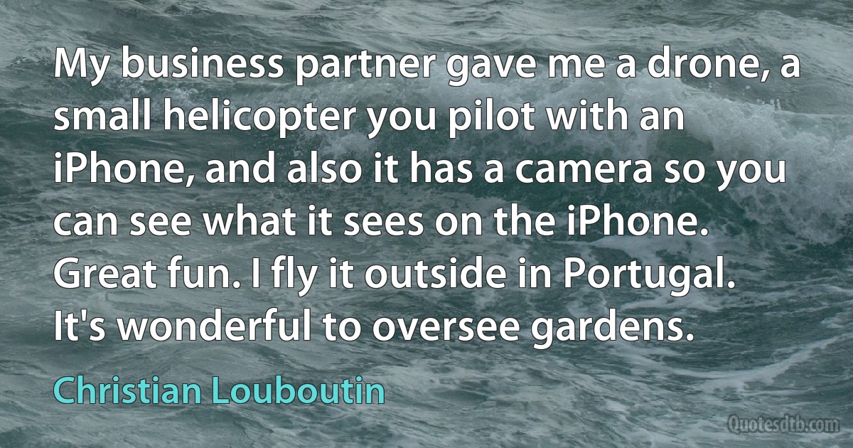 My business partner gave me a drone, a small helicopter you pilot with an iPhone, and also it has a camera so you can see what it sees on the iPhone. Great fun. I fly it outside in Portugal. It's wonderful to oversee gardens. (Christian Louboutin)