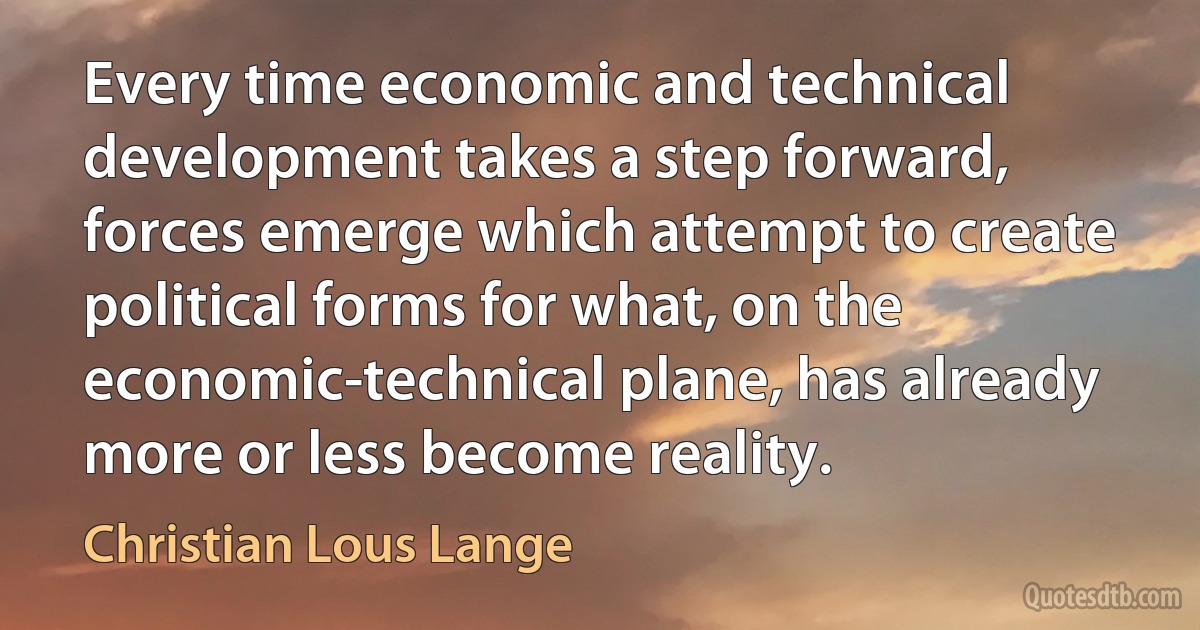 Every time economic and technical development takes a step forward, forces emerge which attempt to create political forms for what, on the economic-technical plane, has already more or less become reality. (Christian Lous Lange)