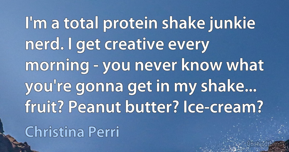 I'm a total protein shake junkie nerd. I get creative every morning - you never know what you're gonna get in my shake... fruit? Peanut butter? Ice-cream? (Christina Perri)