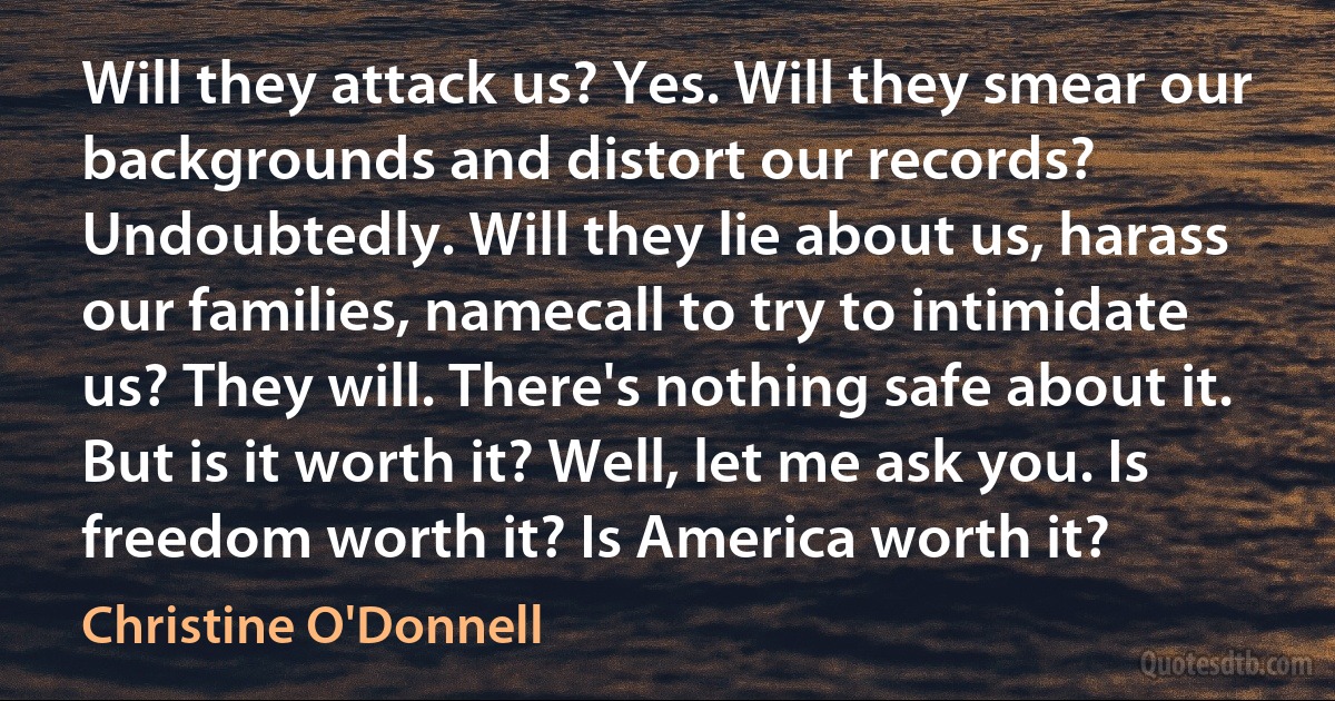 Will they attack us? Yes. Will they smear our backgrounds and distort our records? Undoubtedly. Will they lie about us, harass our families, namecall to try to intimidate us? They will. There's nothing safe about it. But is it worth it? Well, let me ask you. Is freedom worth it? Is America worth it? (Christine O'Donnell)