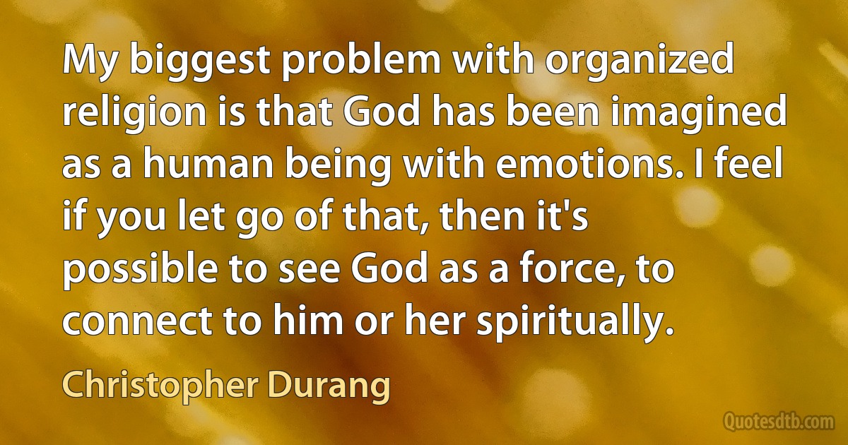 My biggest problem with organized religion is that God has been imagined as a human being with emotions. I feel if you let go of that, then it's possible to see God as a force, to connect to him or her spiritually. (Christopher Durang)