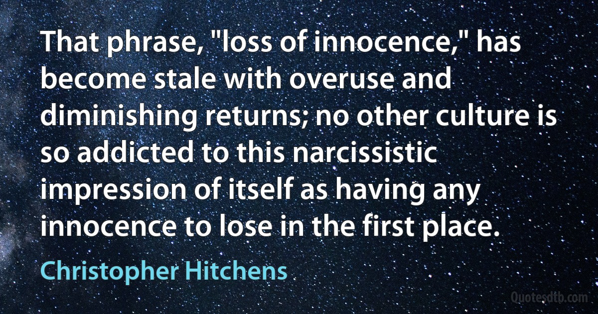 That phrase, "loss of innocence," has become stale with overuse and diminishing returns; no other culture is so addicted to this narcissistic impression of itself as having any innocence to lose in the first place. (Christopher Hitchens)