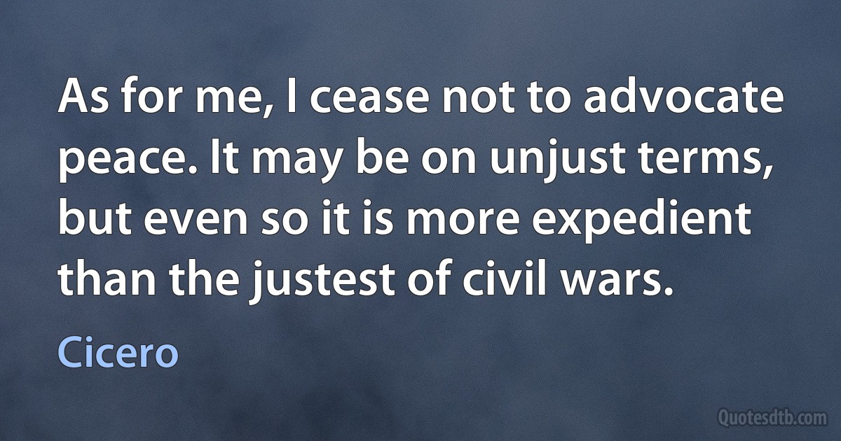 As for me, I cease not to advocate peace. It may be on unjust terms, but even so it is more expedient than the justest of civil wars. (Cicero)