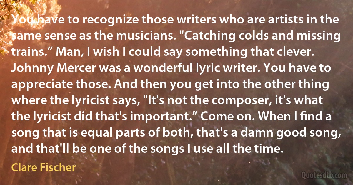 You have to recognize those writers who are artists in the same sense as the musicians. "Catching colds and missing trains.” Man, I wish I could say something that clever. Johnny Mercer was a wonderful lyric writer. You have to appreciate those. And then you get into the other thing where the lyricist says, "It's not the composer, it's what the lyricist did that's important.” Come on. When I ﬁnd a song that is equal parts of both, that's a damn good song, and that'll be one of the songs I use all the time. (Clare Fischer)