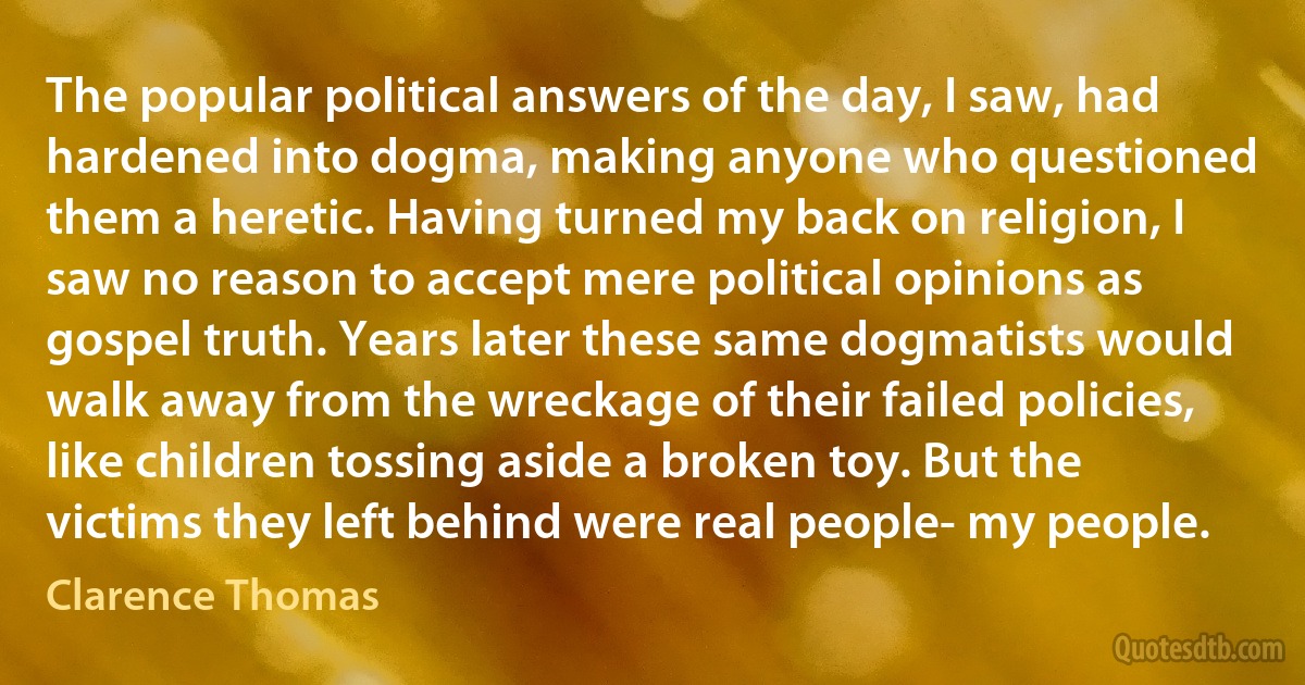 The popular political answers of the day, I saw, had hardened into dogma, making anyone who questioned them a heretic. Having turned my back on religion, I saw no reason to accept mere political opinions as gospel truth. Years later these same dogmatists would walk away from the wreckage of their failed policies, like children tossing aside a broken toy. But the victims they left behind were real people- my people. (Clarence Thomas)