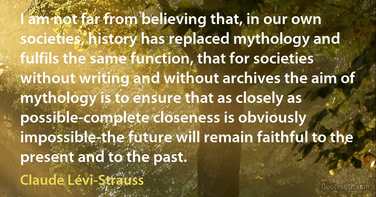 I am not far from believing that, in our own societies, history has replaced mythology and fulfils the same function, that for societies without writing and without archives the aim of mythology is to ensure that as closely as possible-complete closeness is obviously impossible-the future will remain faithful to the present and to the past. (Claude Lévi-Strauss)