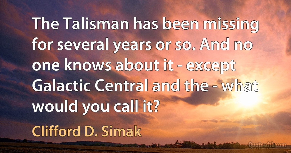 The Talisman has been missing for several years or so. And no one knows about it - except Galactic Central and the - what would you call it? (Clifford D. Simak)