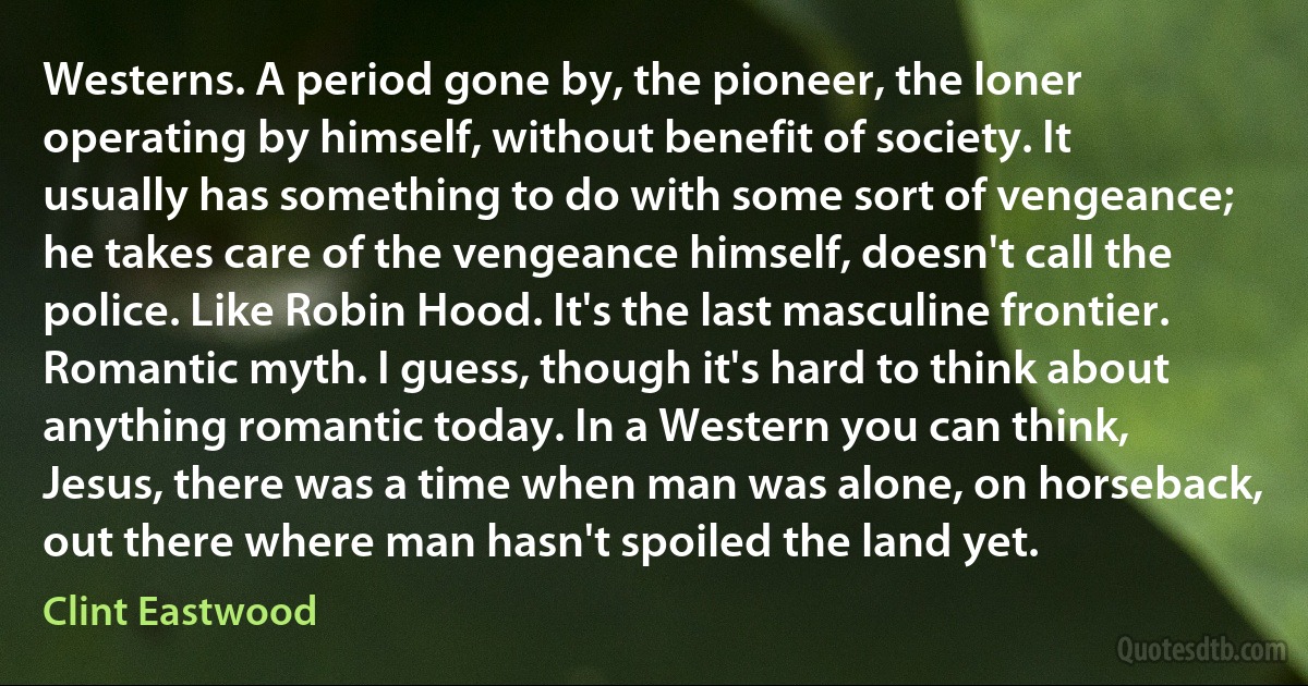 Westerns. A period gone by, the pioneer, the loner operating by himself, without benefit of society. It usually has something to do with some sort of vengeance; he takes care of the vengeance himself, doesn't call the police. Like Robin Hood. It's the last masculine frontier. Romantic myth. I guess, though it's hard to think about anything romantic today. In a Western you can think, Jesus, there was a time when man was alone, on horseback, out there where man hasn't spoiled the land yet. (Clint Eastwood)