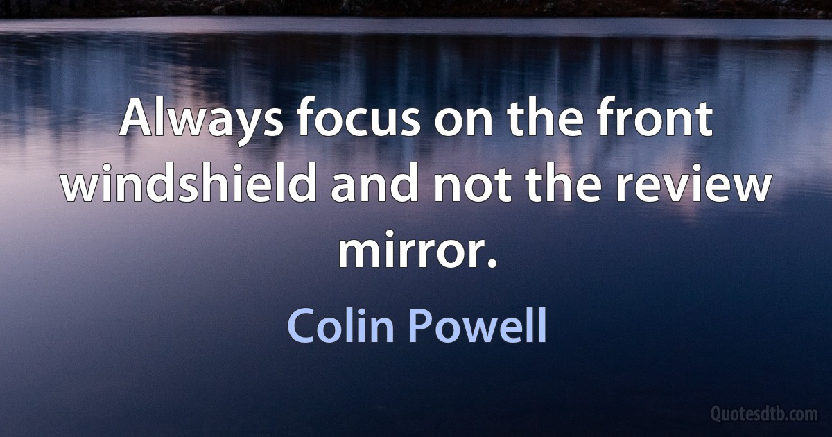 Always focus on the front windshield and not the review mirror. (Colin Powell)