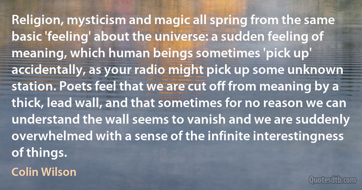 Religion, mysticism and magic all spring from the same basic 'feeling' about the universe: a sudden feeling of meaning, which human beings sometimes 'pick up' accidentally, as your radio might pick up some unknown station. Poets feel that we are cut off from meaning by a thick, lead wall, and that sometimes for no reason we can understand the wall seems to vanish and we are suddenly overwhelmed with a sense of the infinite interestingness of things. (Colin Wilson)