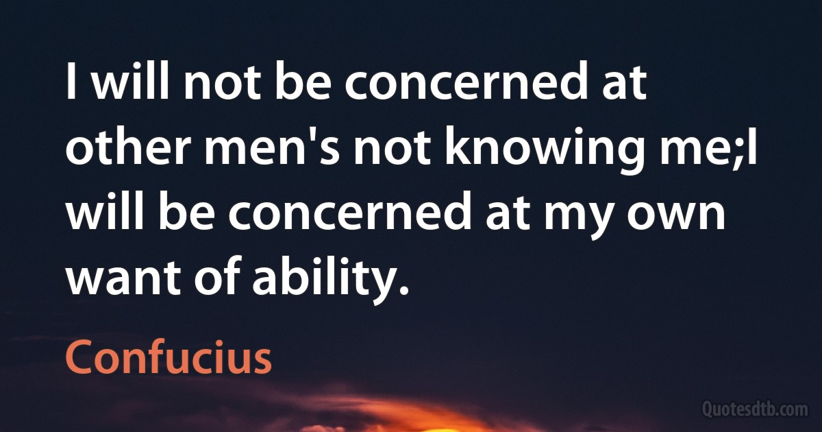 I will not be concerned at other men's not knowing me;I will be concerned at my own want of ability. (Confucius)