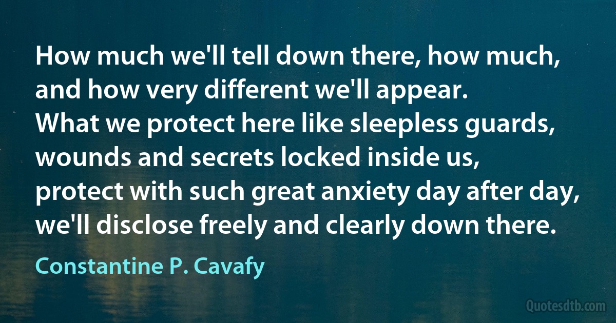 How much we'll tell down there, how much,
and how very different we'll appear.
What we protect here like sleepless guards,
wounds and secrets locked inside us,
protect with such great anxiety day after day,
we'll disclose freely and clearly down there. (Constantine P. Cavafy)