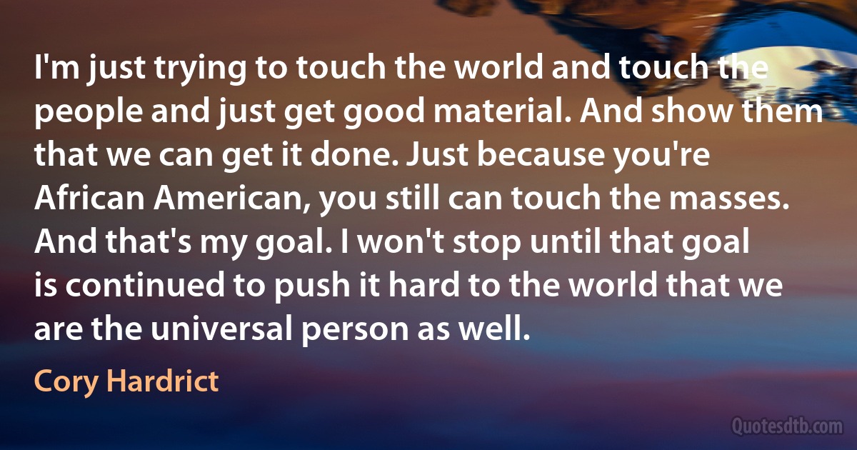 I'm just trying to touch the world and touch the people and just get good material. And show them that we can get it done. Just because you're African American, you still can touch the masses. And that's my goal. I won't stop until that goal is continued to push it hard to the world that we are the universal person as well. (Cory Hardrict)