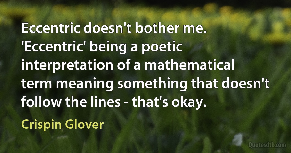 Eccentric doesn't bother me. 'Eccentric' being a poetic interpretation of a mathematical term meaning something that doesn't follow the lines - that's okay. (Crispin Glover)