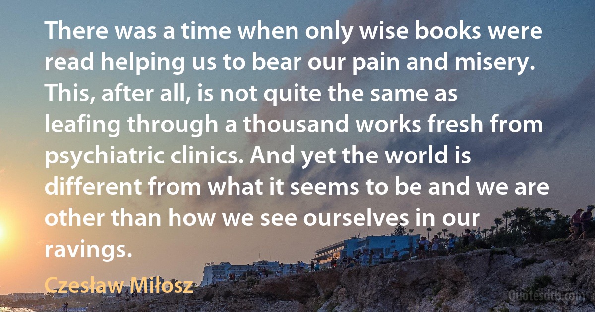 There was a time when only wise books were read helping us to bear our pain and misery. This, after all, is not quite the same as leafing through a thousand works fresh from psychiatric clinics. And yet the world is different from what it seems to be and we are other than how we see ourselves in our ravings. (Czesław Miłosz)