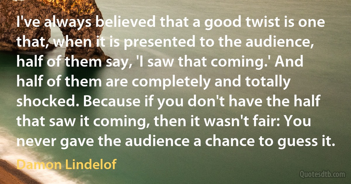 I've always believed that a good twist is one that, when it is presented to the audience, half of them say, 'I saw that coming.' And half of them are completely and totally shocked. Because if you don't have the half that saw it coming, then it wasn't fair: You never gave the audience a chance to guess it. (Damon Lindelof)