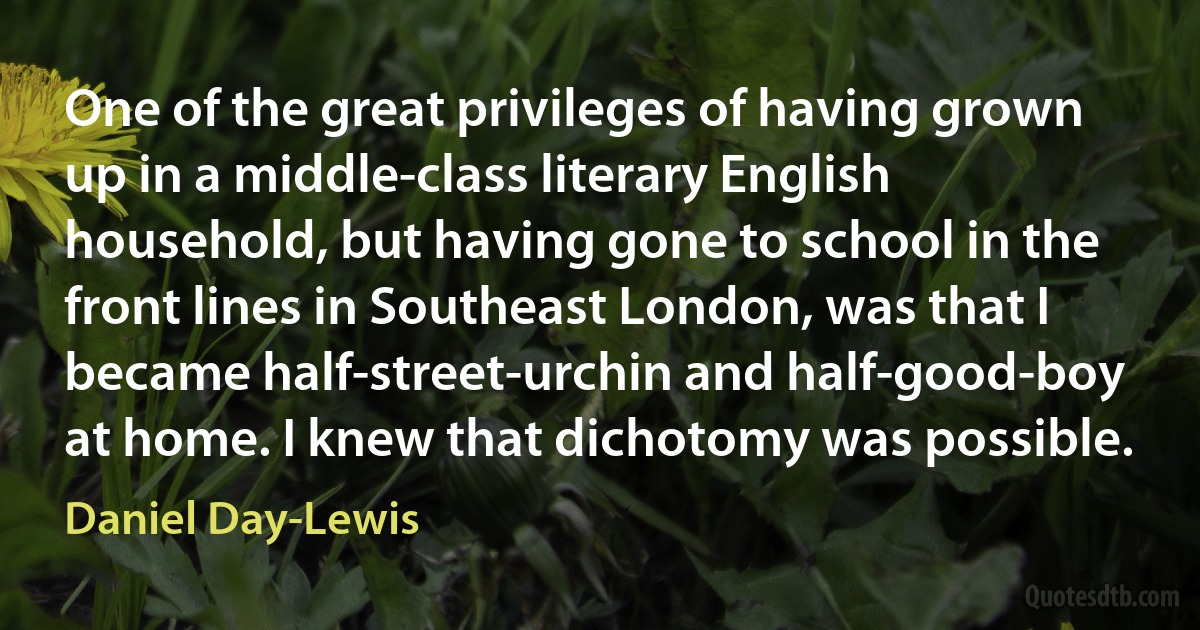 One of the great privileges of having grown up in a middle-class literary English household, but having gone to school in the front lines in Southeast London, was that I became half-street-urchin and half-good-boy at home. I knew that dichotomy was possible. (Daniel Day-Lewis)