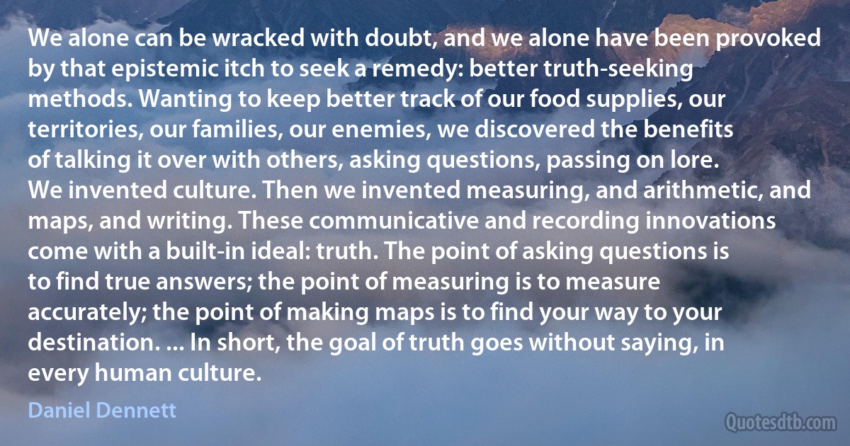 We alone can be wracked with doubt, and we alone have been provoked by that epistemic itch to seek a remedy: better truth-seeking methods. Wanting to keep better track of our food supplies, our territories, our families, our enemies, we discovered the benefits of talking it over with others, asking questions, passing on lore. We invented culture. Then we invented measuring, and arithmetic, and maps, and writing. These communicative and recording innovations come with a built-in ideal: truth. The point of asking questions is to find true answers; the point of measuring is to measure accurately; the point of making maps is to find your way to your destination. ... In short, the goal of truth goes without saying, in every human culture. (Daniel Dennett)