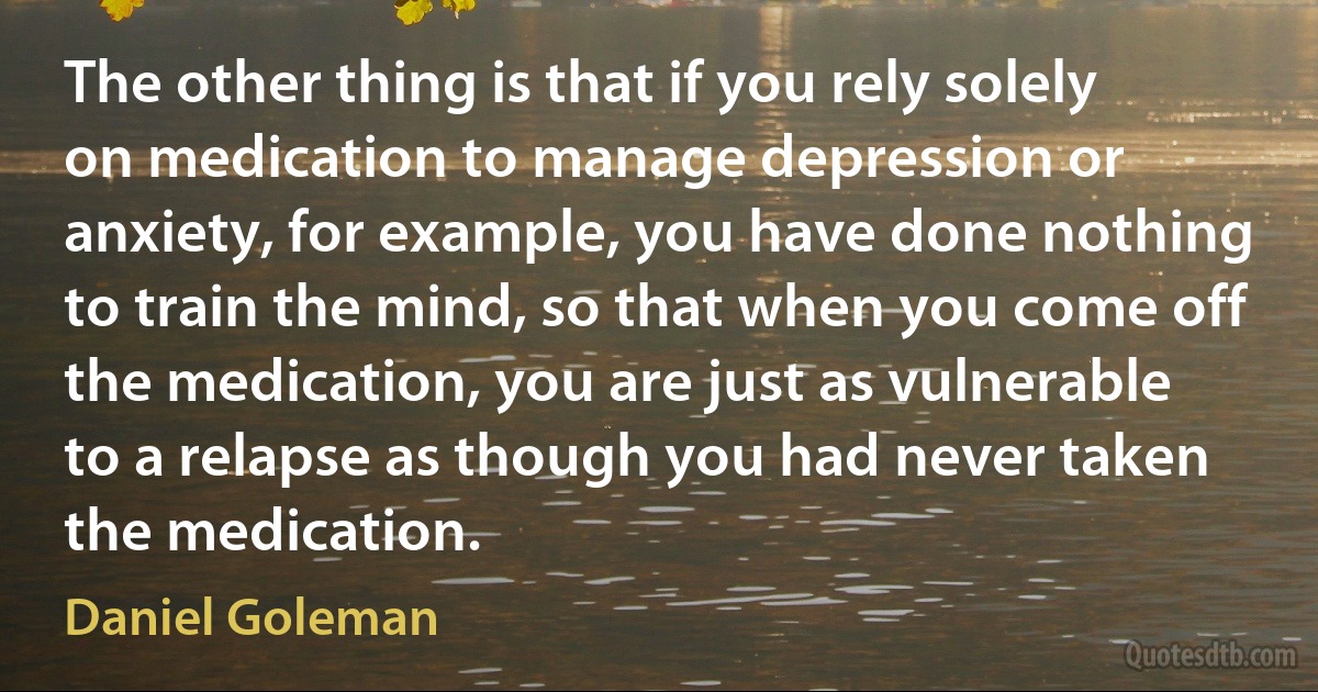 The other thing is that if you rely solely on medication to manage depression or anxiety, for example, you have done nothing to train the mind, so that when you come off the medication, you are just as vulnerable to a relapse as though you had never taken the medication. (Daniel Goleman)