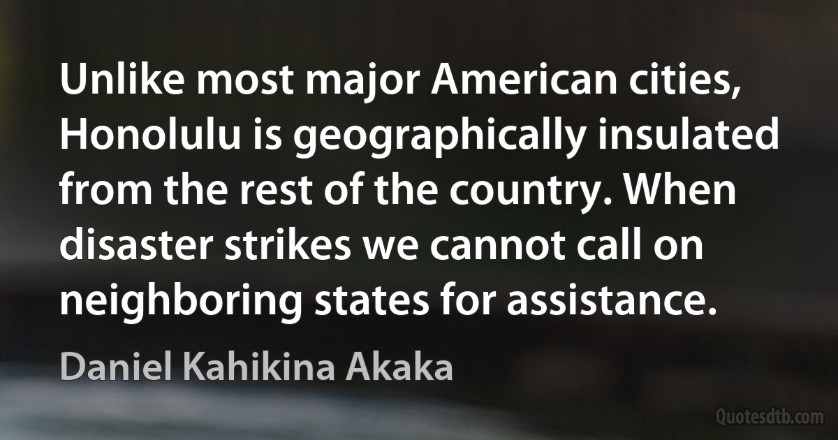 Unlike most major American cities, Honolulu is geographically insulated from the rest of the country. When disaster strikes we cannot call on neighboring states for assistance. (Daniel Kahikina Akaka)