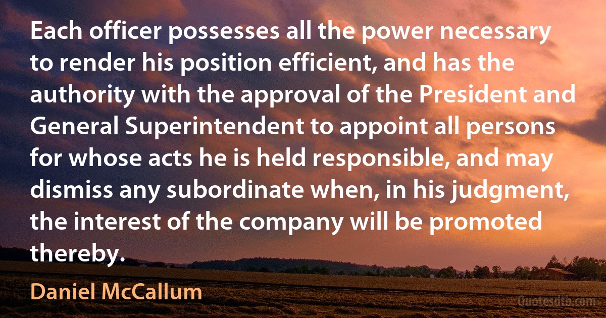 Each officer possesses all the power necessary to render his position efficient, and has the authority with the approval of the President and General Superintendent to appoint all persons for whose acts he is held responsible, and may dismiss any subordinate when, in his judgment, the interest of the company will be promoted thereby. (Daniel McCallum)