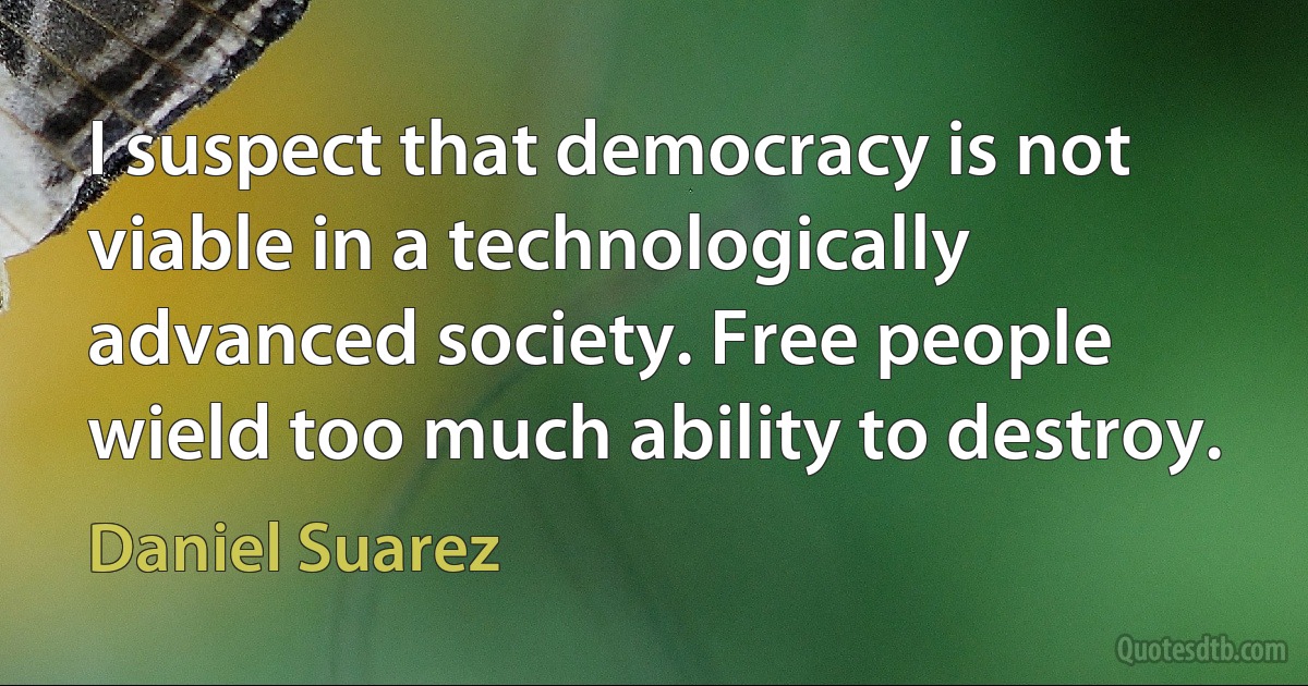 I suspect that democracy is not viable in a technologically advanced society. Free people wield too much ability to destroy. (Daniel Suarez)