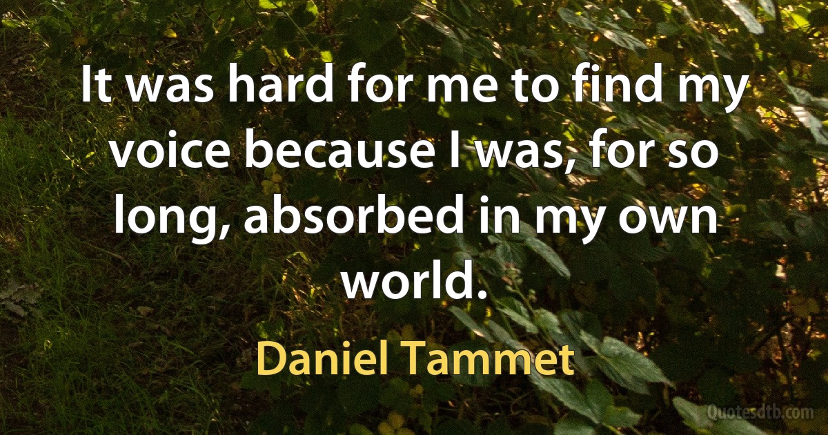 It was hard for me to find my voice because I was, for so long, absorbed in my own world. (Daniel Tammet)