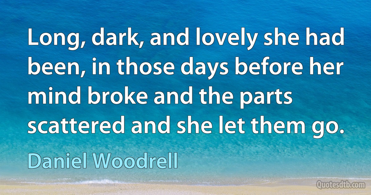 Long, dark, and lovely she had been, in those days before her mind broke and the parts scattered and she let them go. (Daniel Woodrell)