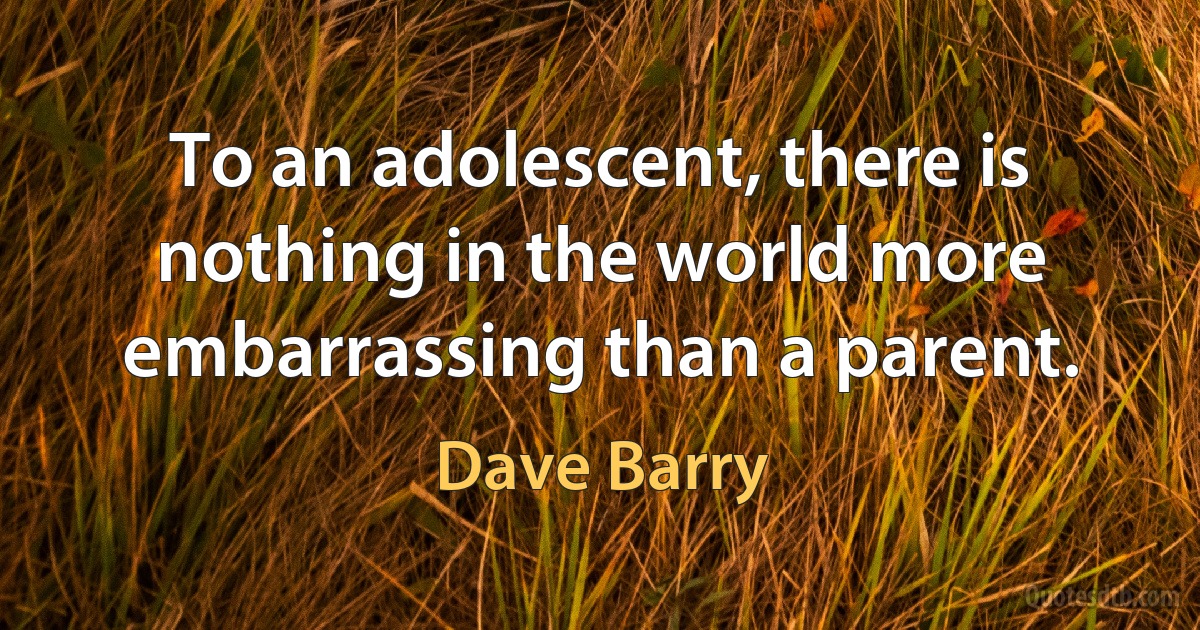 To an adolescent, there is nothing in the world more embarrassing than a parent. (Dave Barry)