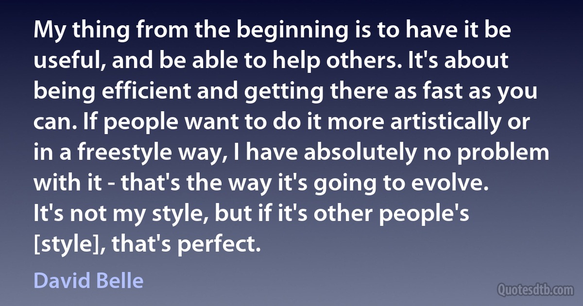 My thing from the beginning is to have it be useful, and be able to help others. It's about being efficient and getting there as fast as you can. If people want to do it more artistically or in a freestyle way, I have absolutely no problem with it - that's the way it's going to evolve. It's not my style, but if it's other people's [style], that's perfect. (David Belle)