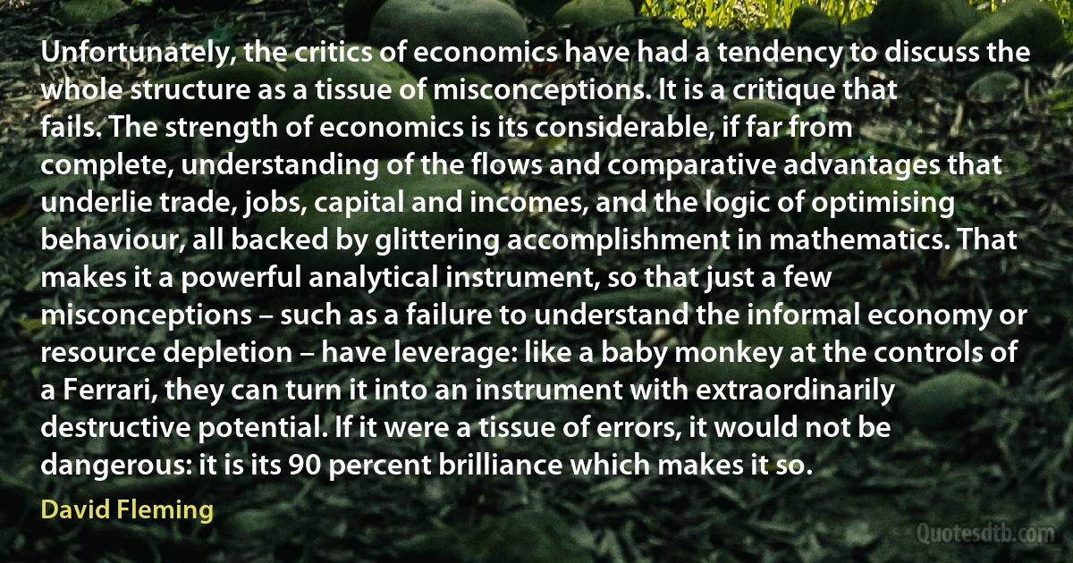 Unfortunately, the critics of economics have had a tendency to discuss the whole structure as a tissue of misconceptions. It is a critique that fails. The strength of economics is its considerable, if far from complete, understanding of the flows and comparative advantages that underlie trade, jobs, capital and incomes, and the logic of optimising behaviour, all backed by glittering accomplishment in mathematics. That makes it a powerful analytical instrument, so that just a few misconceptions – such as a failure to understand the informal economy or resource depletion – have leverage: like a baby monkey at the controls of a Ferrari, they can turn it into an instrument with extraordinarily destructive potential. If it were a tissue of errors, it would not be dangerous: it is its 90 percent brilliance which makes it so. (David Fleming)