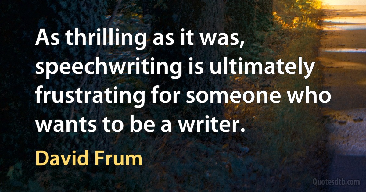 As thrilling as it was, speechwriting is ultimately frustrating for someone who wants to be a writer. (David Frum)